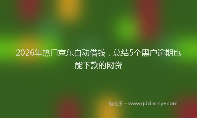 2026年热门京东自动借钱，总结5个黑户逾期也能下款的网贷