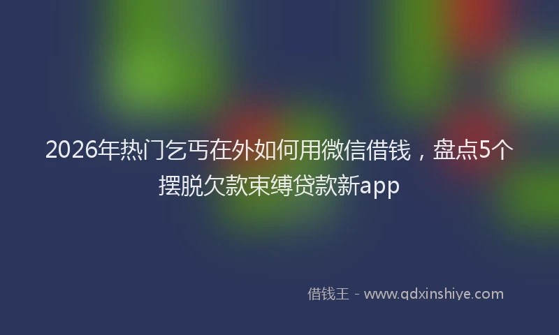 2026年热门乞丐在外如何用微信借钱，盘点5个摆脱欠款束缚贷款新app