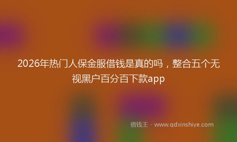 2026年热门人保金服借钱是真的吗，整合五个无视黑户百分百下款app