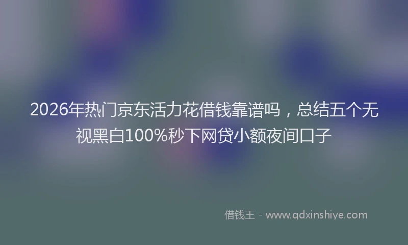 2026年热门京东活力花借钱靠谱吗，总结五个无视黑白100%秒下网贷小额夜间口子