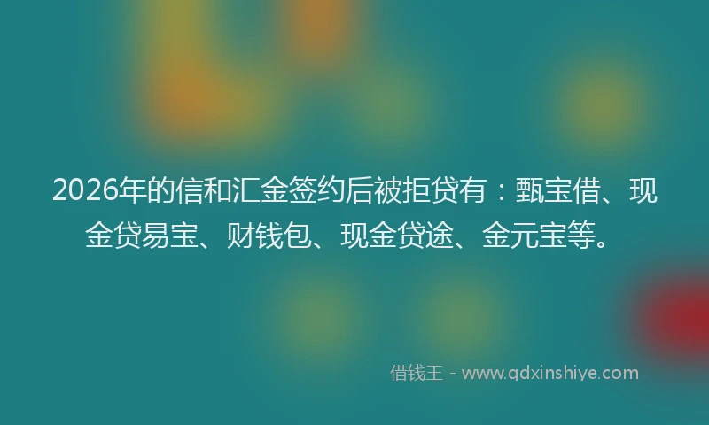 2026年的信和汇金签约后被拒贷有：甄宝借、现金贷易宝、财钱包、现金贷途、金元宝等。