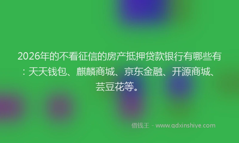 2026年的不看征信的房产抵押贷款银行有哪些有：天天钱包、麒麟商城、京东金融、开源商城、芸豆花等。