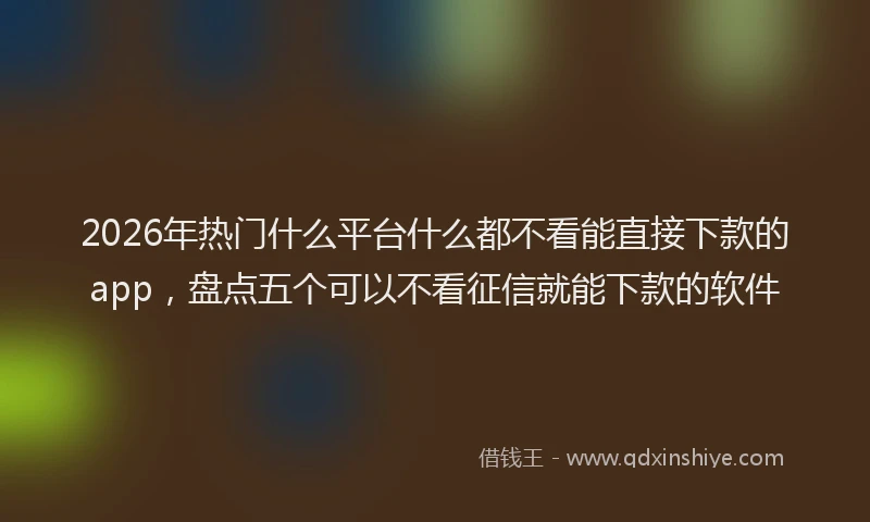 2026年热门什么平台什么都不看能直接下款的app，盘点五个可以不看征信就能下款的软件