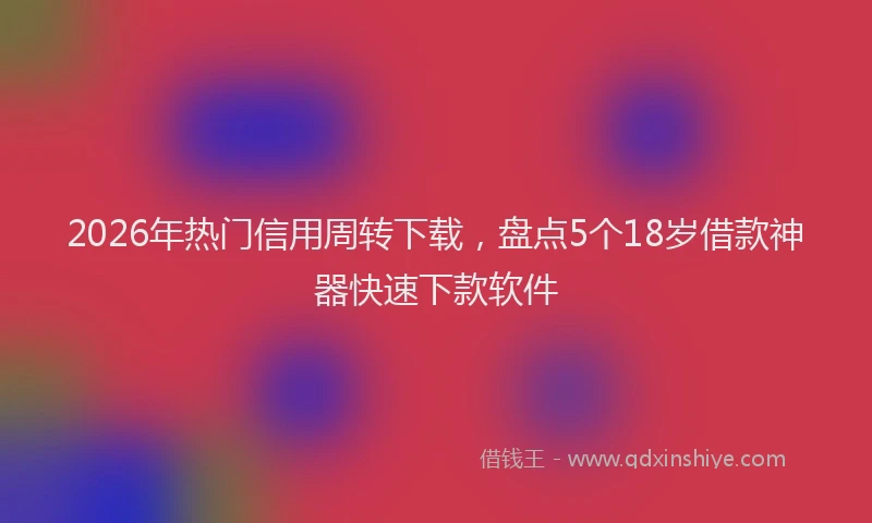 2026年热门信用周转下载，盘点5个18岁借款神器快速下款软件