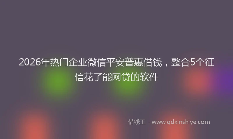 2026年热门企业微信平安普惠借钱，整合5个征信花了能网贷的软件