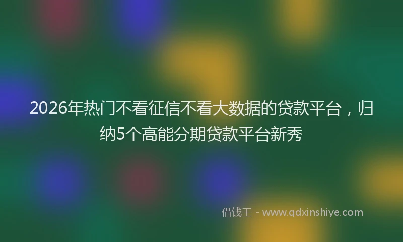 2026年热门不看征信不看大数据的贷款平台，归纳5个高能分期贷款平台新秀