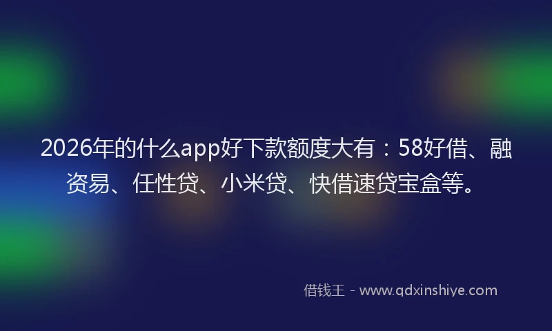 2026年的什么app好下款额度大有：58好借、融资易、任性贷、小米贷、快借速贷宝盒等。