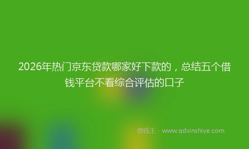 2026年热门京东贷款哪家好下款的，总结五个借钱平台不看综合评估的口子
