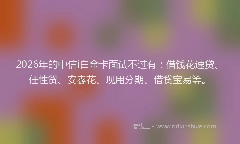 2026年的中信i白金卡面试不过有：借钱花速贷、任性贷、安鑫花、现用分期、借贷宝易等。