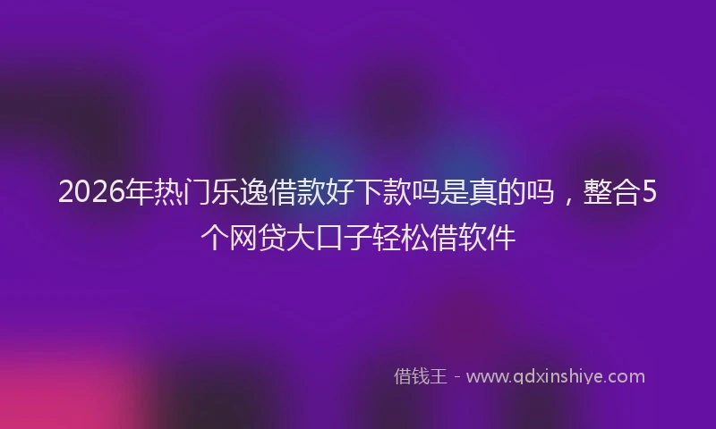 2026年热门乐逸借款好下款吗是真的吗，整合5个网贷大口子轻松借软件