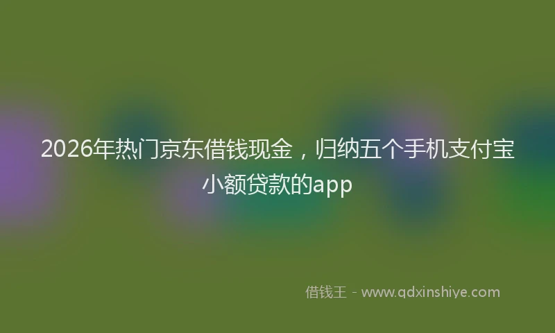 2026年热门京东借钱现金，归纳五个手机支付宝小额贷款的app