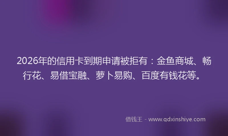 2026年的信用卡到期申请被拒有：金鱼商城、畅行花、易借宝融、萝卜易购、百度有钱花等。