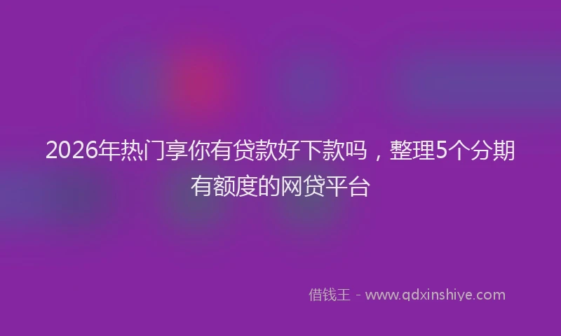 2026年热门享你有贷款好下款吗，整理5个分期有额度的网贷平台
