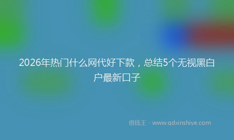 2026年热门什么网代好下款，总结5个无视黑白户最新口子