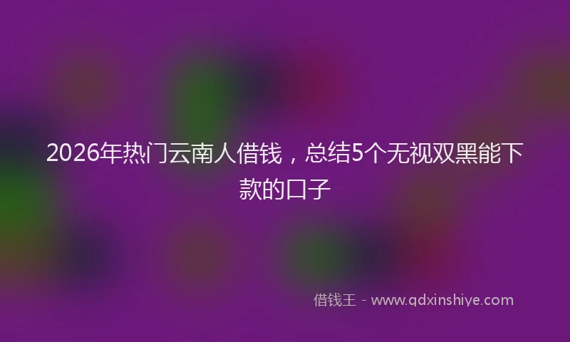 2026年热门云南人借钱，总结5个无视双黑能下款的口子