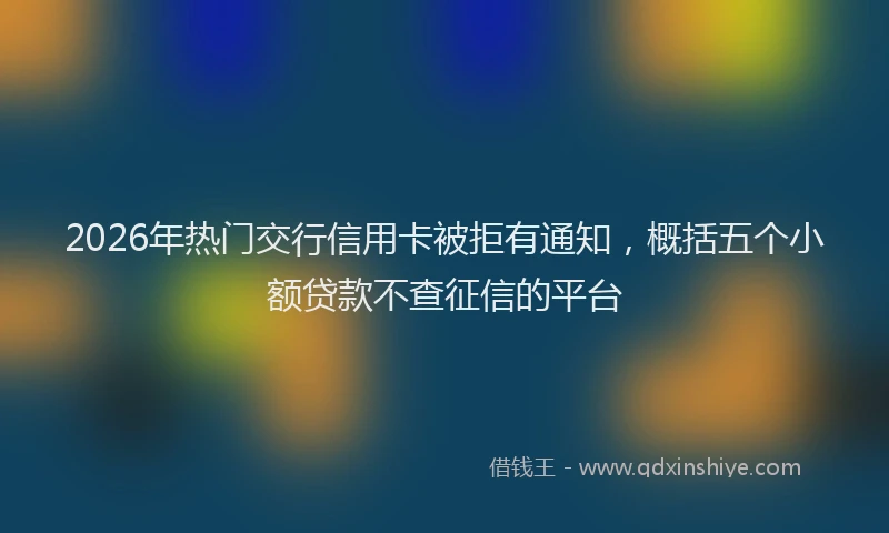 2026年热门交行信用卡被拒有通知，概括五个小额贷款不查征信的平台