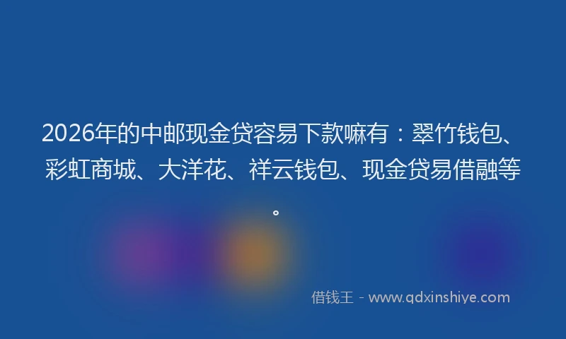 2026年的中邮现金贷容易下款嘛有：翠竹钱包、彩虹商城、大洋花、祥云钱包、现金贷易借融等。