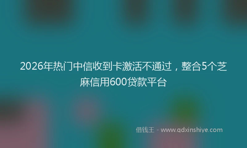 2026年热门中信收到卡激活不通过，整合5个芝麻信用600贷款平台