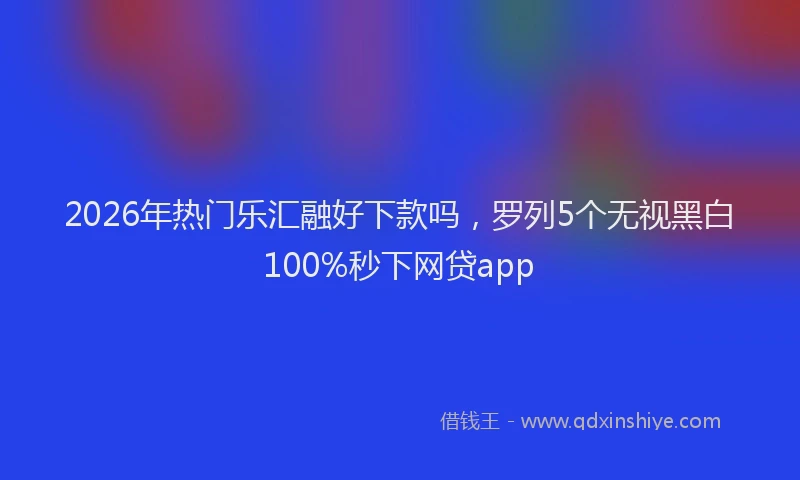 2026年热门乐汇融好下款吗，罗列5个无视黑白100%秒下网贷app