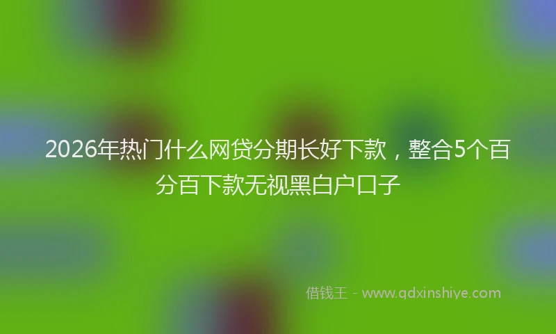 2026年热门什么网贷分期长好下款，整合5个百分百下款无视黑白户口子
