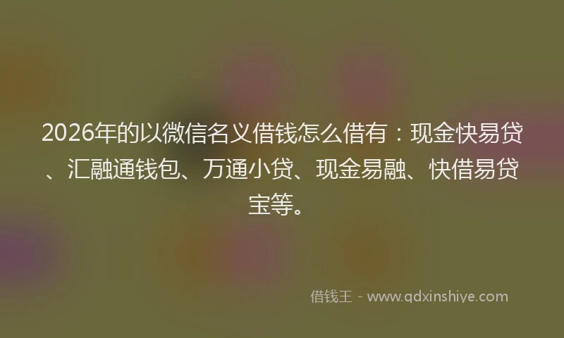 2026年的以微信名义借钱怎么借有：现金快易贷、汇融通钱包、万通小贷、现金易融、快借易贷宝等。