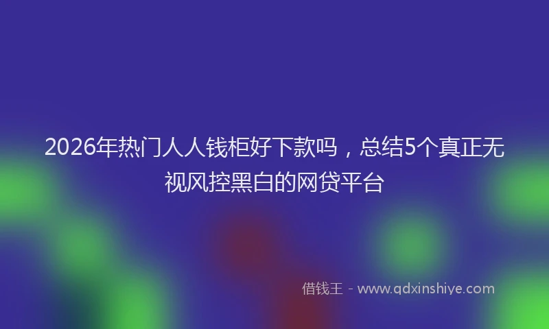 2026年热门人人钱柜好下款吗，总结5个真正无视风控黑白的网贷平台
