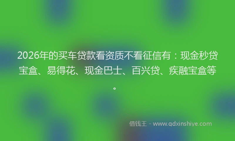 2026年的买车贷款看资质不看征信有：现金秒贷宝盒、易得花、现金巴士、百兴贷、疾融宝盒等。