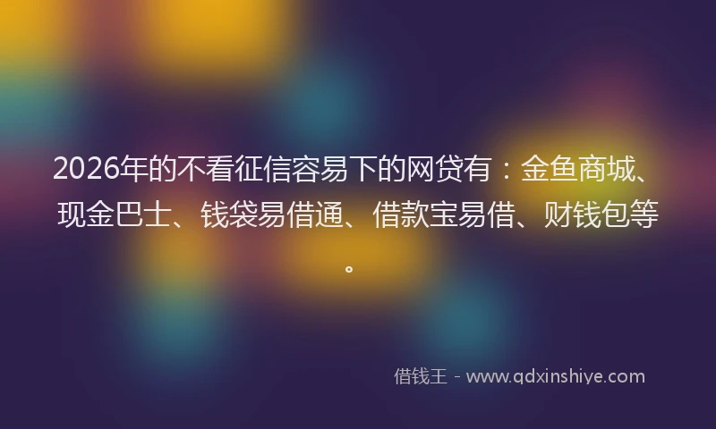 2026年的不看征信容易下的网贷有：金鱼商城、现金巴士、钱袋易借通、借款宝易借、财钱包等。