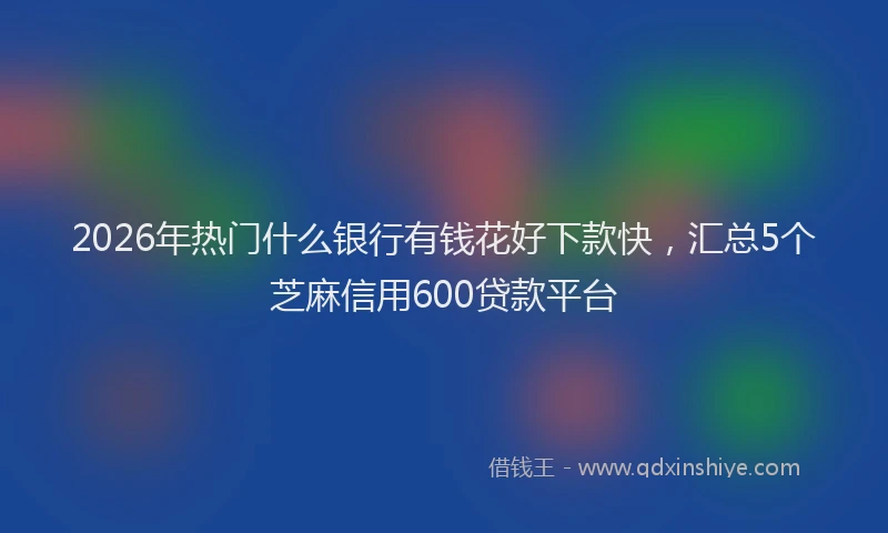 2026年热门什么银行有钱花好下款快，汇总5个芝麻信用600贷款平台