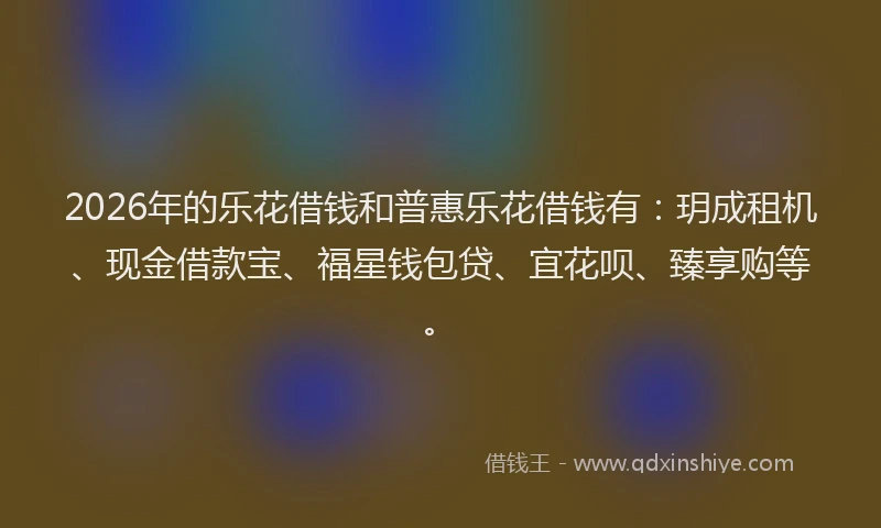 2026年的乐花借钱和普惠乐花借钱有：玥成租机、现金借款宝、福星钱包贷、宜花呗、臻享购等。