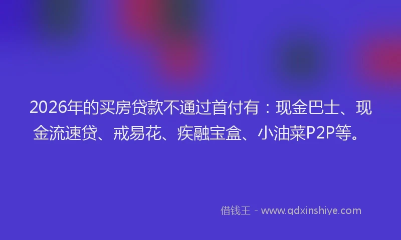 2026年的买房贷款不通过首付有：现金巴士、现金流速贷、戒易花、疾融宝盒、小油菜P2P等。