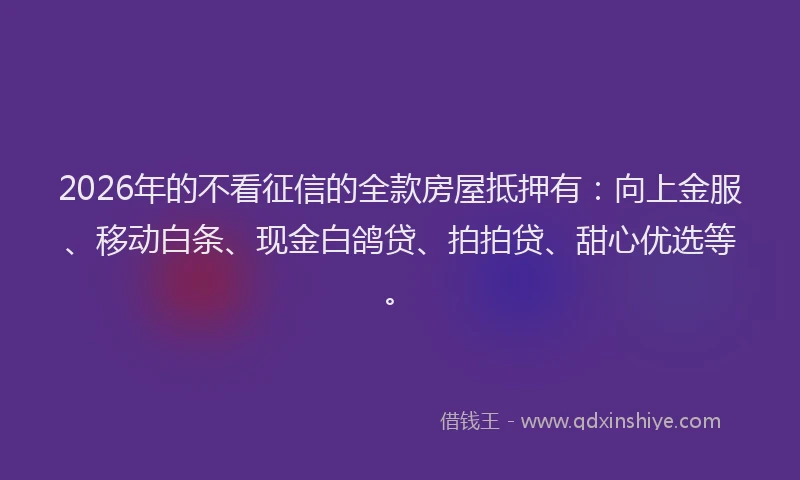 2026年的不看征信的全款房屋抵押有：向上金服、移动白条、现金白鸽贷、拍拍贷、甜心优选等。