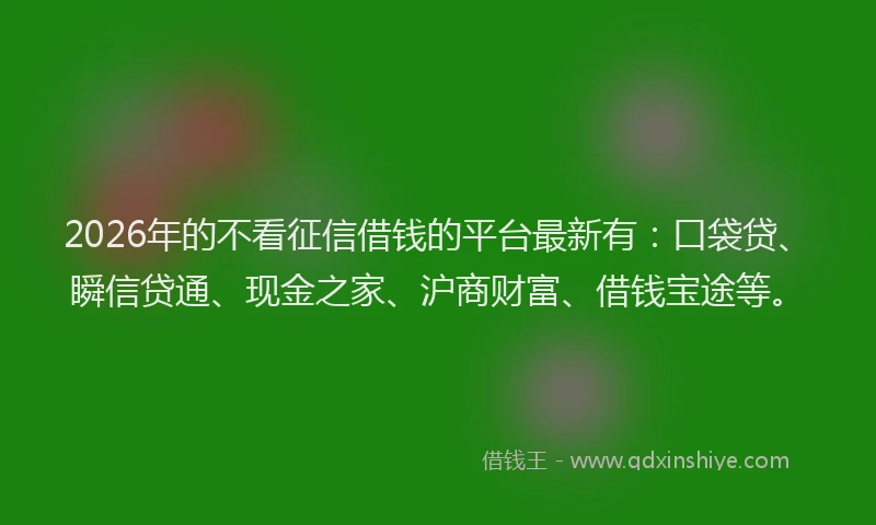 2026年的不看征信借钱的平台最新有：口袋贷、瞬信贷通、现金之家、沪商财富、借钱宝途等。
