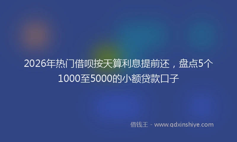 2026年热门借呗按天算利息提前还，盘点5个1000至5000的小额贷款口子