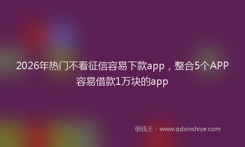 2026年热门不看征信容易下款app，整合5个APP容易借款1万块的app