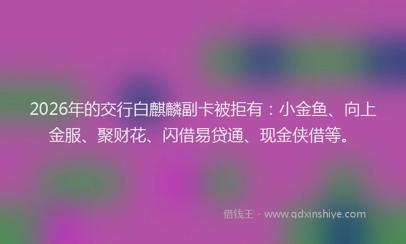 2026年的交行白麒麟副卡被拒有：小金鱼、向上金服、聚财花、闪借易贷通、现金侠借等。