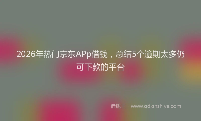 2026年热门京东APp借钱，总结5个逾期太多仍可下款的平台