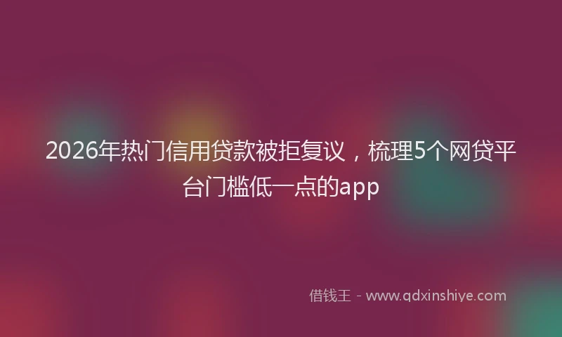 2026年热门信用贷款被拒复议，梳理5个网贷平台门槛低一点的app