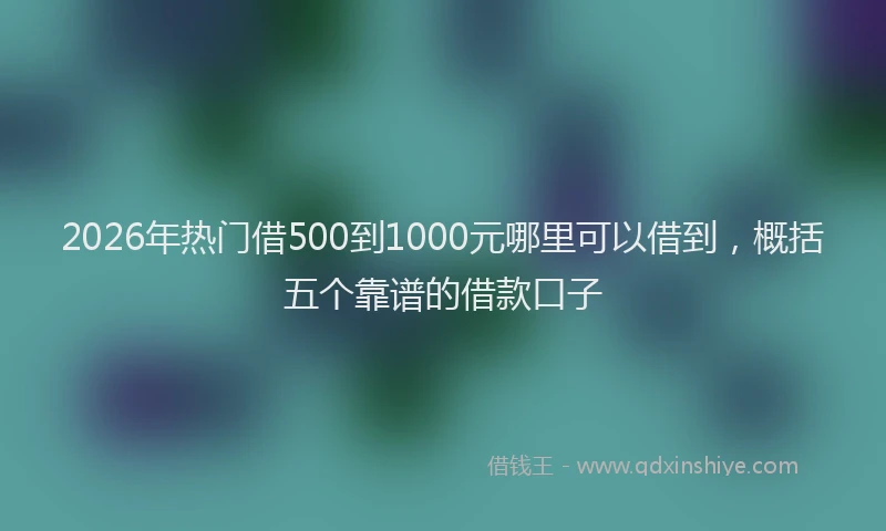 2026年热门借500到1000元哪里可以借到，概括五个靠谱的借款口子
