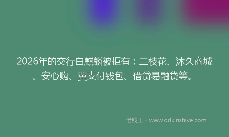 2026年的交行白麒麟被拒有：三枝花、沐久商城、安心购、翼支付钱包、借贷易融贷等。
