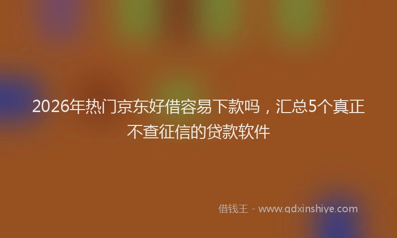 2026年热门京东好借容易下款吗，汇总5个真正不查征信的贷款软件