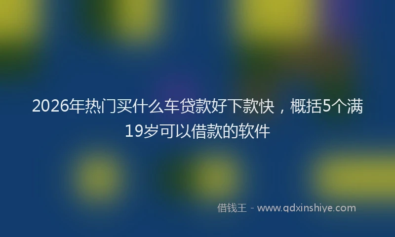 2026年热门买什么车贷款好下款快，概括5个满19岁可以借款的软件