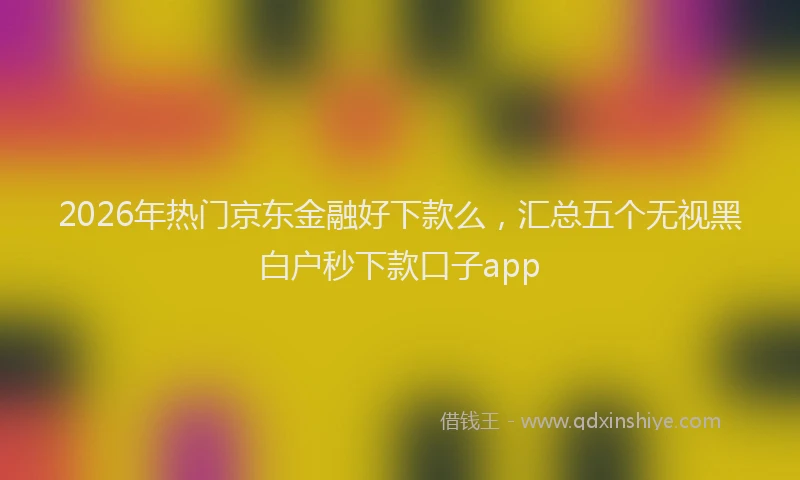 2026年热门京东金融好下款么，汇总五个无视黑白户秒下款口子app