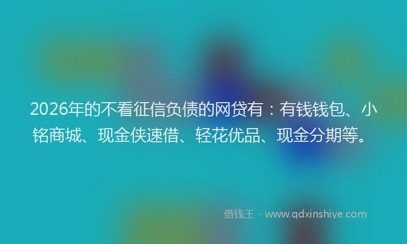2026年的不看征信负债的网贷有：有钱钱包、小铭商城、现金侠速借、轻花优品、现金分期等。