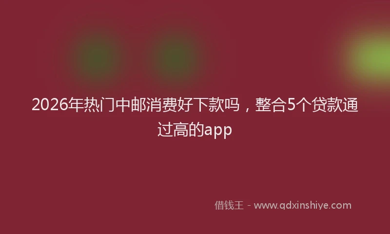 2026年热门中邮消费好下款吗，整合5个贷款通过高的app