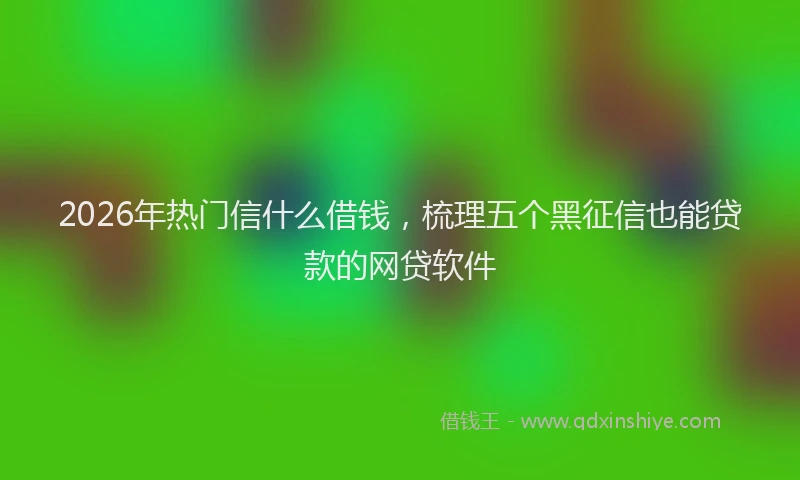2026年热门信什么借钱，梳理五个黑征信也能贷款的网贷软件