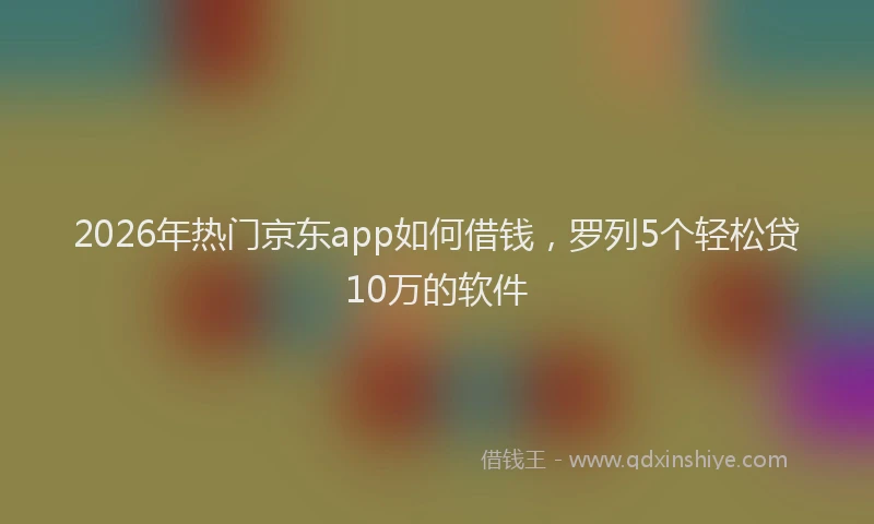 2026年热门京东app如何借钱，罗列5个轻松贷10万的软件