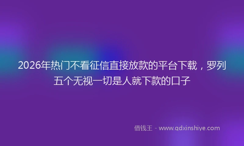 2026年热门不看征信直接放款的平台下载，罗列五个无视一切是人就下款的口子