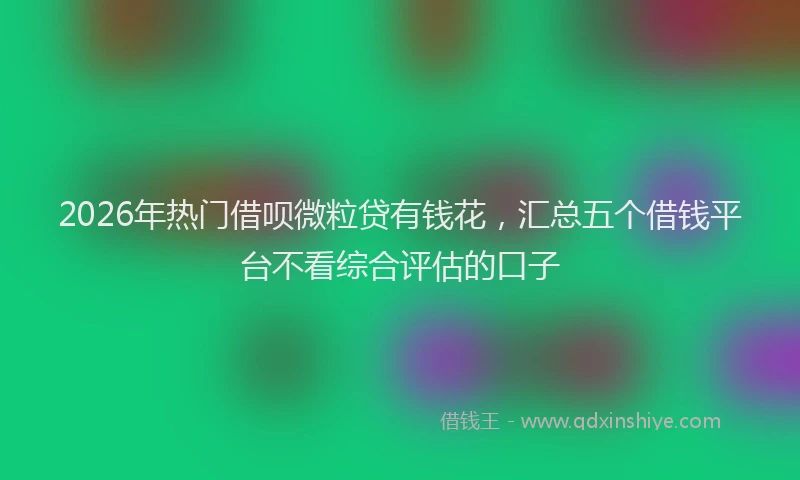 2026年热门借呗微粒贷有钱花，汇总五个借钱平台不看综合评估的口子