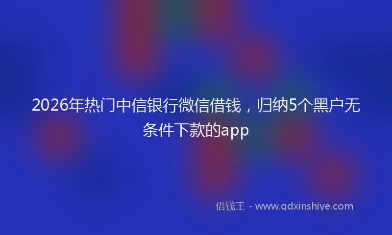 2026年热门中信银行微信借钱，归纳5个黑户无条件下款的app